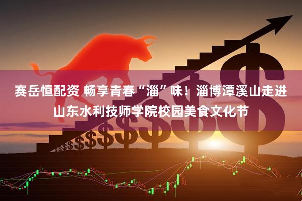 赛岳恒配资 畅享青春“淄”味！淄博潭溪山走进山东水利技师学院校园美食文化节