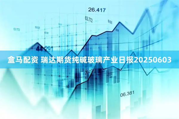 盒马配资 瑞达期货纯碱玻璃产业日报20250603