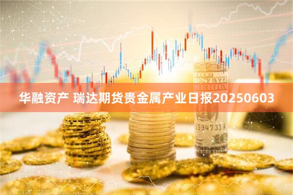 华融资产 瑞达期货贵金属产业日报20250603