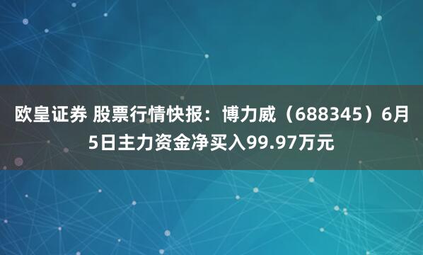 欧皇证券 股票行情快报：博力威（688345）6月5日主力资金净买入99.97万元