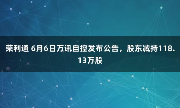 荣利通 6月6日万讯自控发布公告，股东减持118.13万股