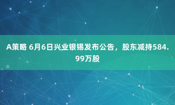 A策略 6月6日兴业银锡发布公告，股东减持584.99万股