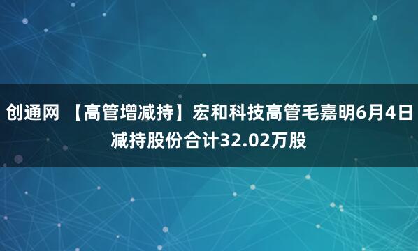 创通网 【高管增减持】宏和科技高管毛嘉明6月4日减持股份合计32.02万股