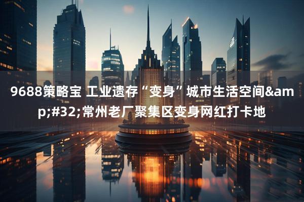 9688策略宝 工业遗存“变身”城市生活空间 常州老厂聚集区变身网红打卡地