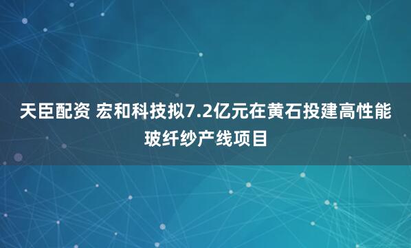天臣配资 宏和科技拟7.2亿元在黄石投建高性能玻纤纱产线项目
