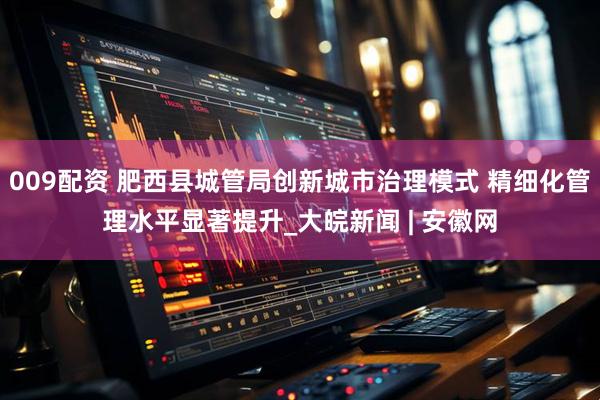 009配资 肥西县城管局创新城市治理模式 精细化管理水平显著提升_大皖新闻 | 安徽网