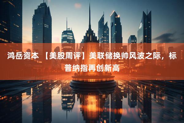 鸿岳资本 【美股周评】美联储换帅风波之际，标普纳指再创新高