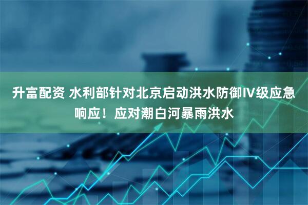 升富配资 水利部针对北京启动洪水防御Ⅳ级应急响应！应对潮白河暴雨洪水
