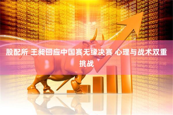 股配所 王昶回应中国赛无缘决赛 心理与战术双重挑战