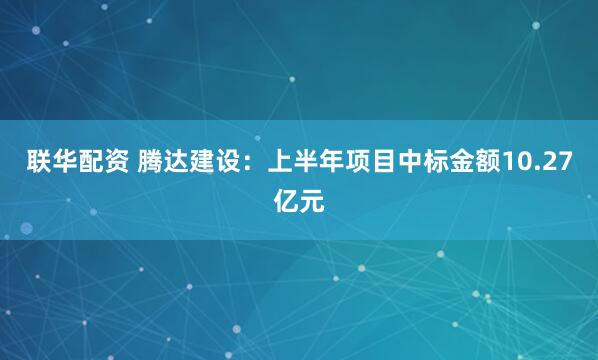 联华配资 腾达建设：上半年项目中标金额10.27亿元