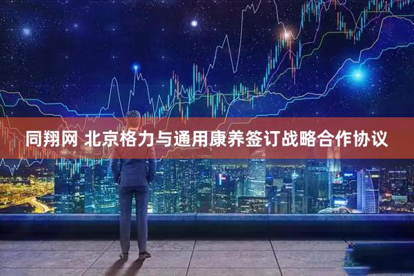 同翔网 北京格力与通用康养签订战略合作协议