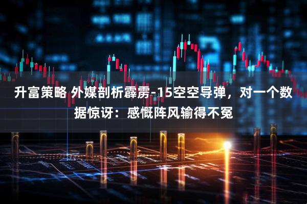升富策略 外媒剖析霹雳-15空空导弹，对一个数据惊讶：感慨阵风输得不冤