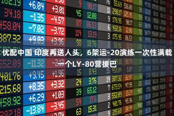 优配中国 印度再送人头，6架运-20演练一次性满载一个LY-80营援巴
