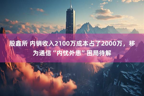 股鑫所 内销收入2100万成本占了2000万，移为通信“内忧外患”困局待解