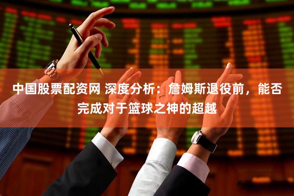 中国股票配资网 深度分析：詹姆斯退役前，能否完成对于篮球之神的超越