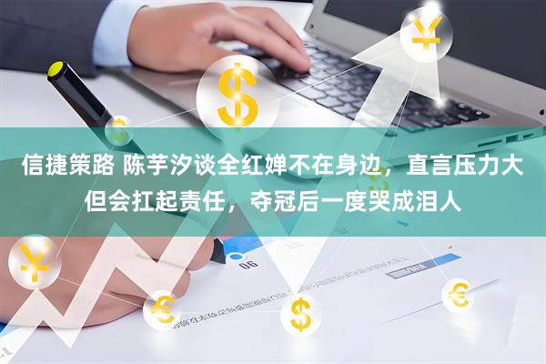 信捷策路 陈芋汐谈全红婵不在身边，直言压力大但会扛起责任，夺冠后一度哭成泪人