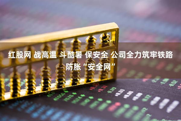 红股网 战高温 斗酷暑 保安全 公司全力筑牢铁路防胀“安全网”