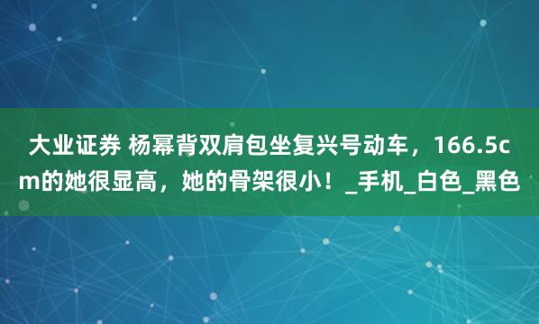大业证券 杨幂背双肩包坐复兴号动车，166.5cm的她很显高，她的骨架很小！_手机_白色_黑色