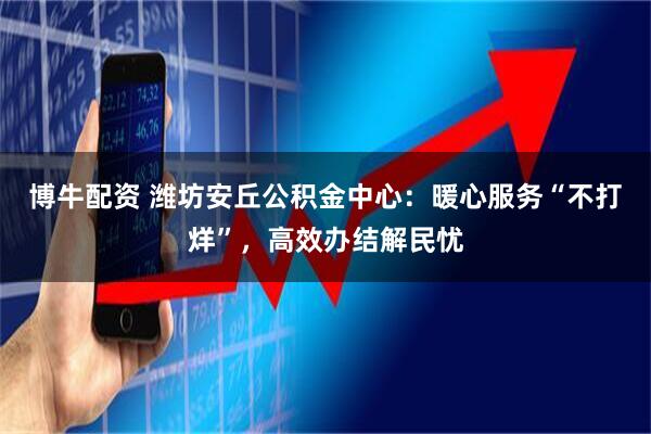 博牛配资 潍坊安丘公积金中心：暖心服务“不打烊”，高效办结解民忧