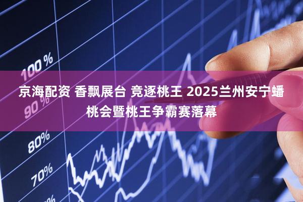 京海配资 香飘展台 竞逐桃王 2025兰州安宁蟠桃会暨桃王争霸赛落幕