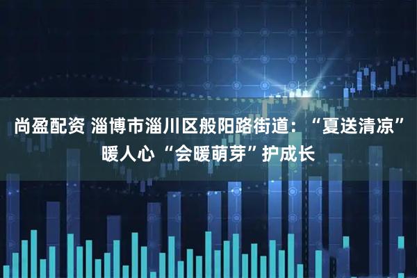 尚盈配资 淄博市淄川区般阳路街道：“夏送清凉”暖人心 “会暖萌芽”护成长