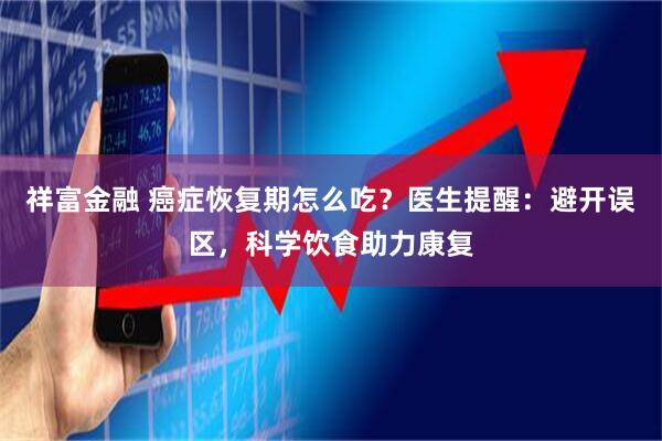 祥富金融 癌症恢复期怎么吃？医生提醒：避开误区，科学饮食助力康复