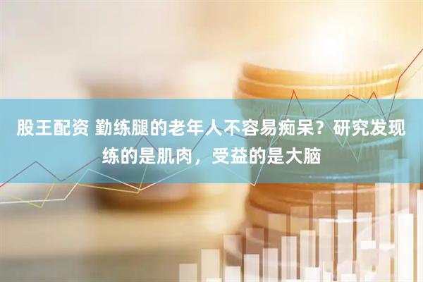 股王配资 勤练腿的老年人不容易痴呆？研究发现练的是肌肉，受益的是大脑