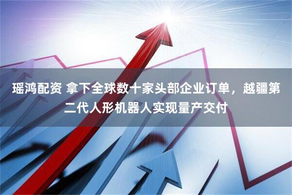 瑶鸿配资 拿下全球数十家头部企业订单，越疆第二代人形机器人实现量产交付