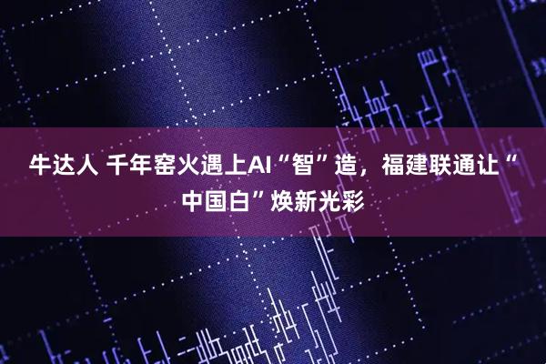牛达人 千年窑火遇上AI“智”造，福建联通让“中国白”焕新光彩