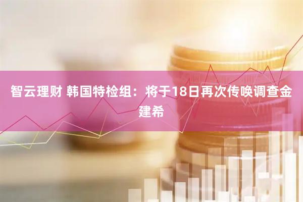 智云理财 韩国特检组：将于18日再次传唤调查金建希