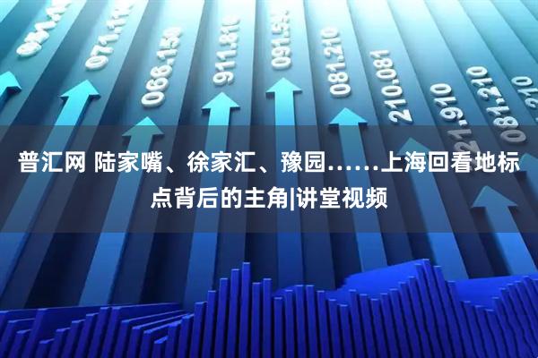普汇网 陆家嘴、徐家汇、豫园……上海回看地标点背后的主角|讲堂视频