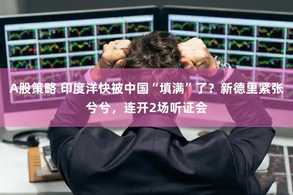 A股策略 印度洋快被中国“填满”了？新德里紧张兮兮，连开2场听证会