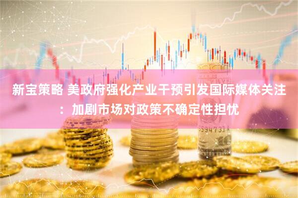 新宝策略 美政府强化产业干预引发国际媒体关注：加剧市场对政策不确定性担忧