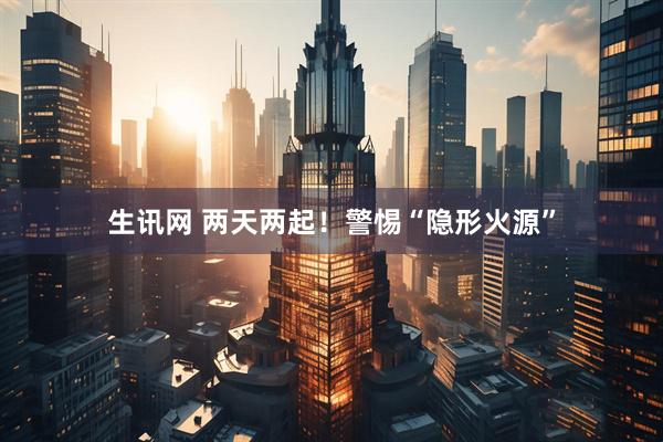 生讯网 两天两起！警惕“隐形火源”