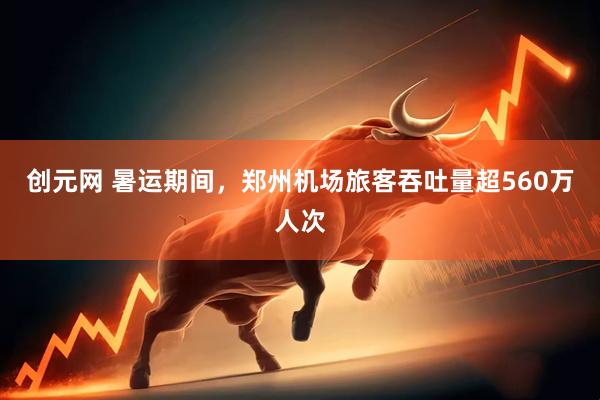创元网 暑运期间，郑州机场旅客吞吐量超560万人次