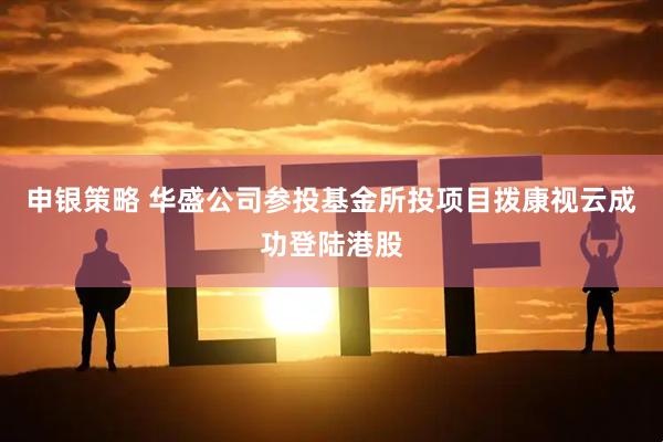 申银策略 华盛公司参投基金所投项目拨康视云成功登陆港股