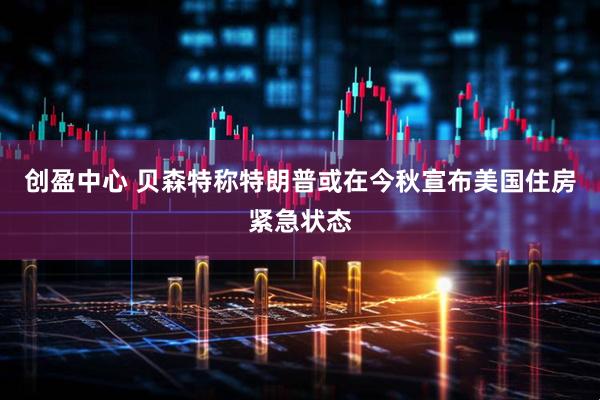创盈中心 贝森特称特朗普或在今秋宣布美国住房紧急状态