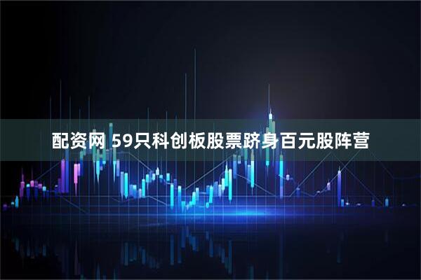 配资网 59只科创板股票跻身百元股阵营