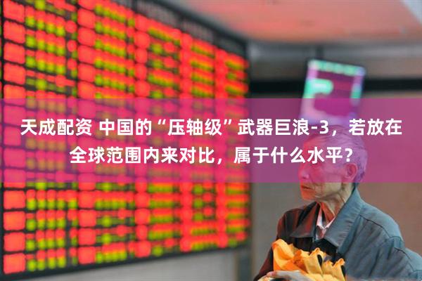 天成配资 中国的“压轴级”武器巨浪-3，若放在全球范围内来对比，属于什么水平？