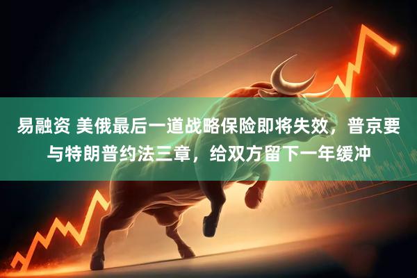 易融资 美俄最后一道战略保险即将失效，普京要与特朗普约法三章，给双方留下一年缓冲