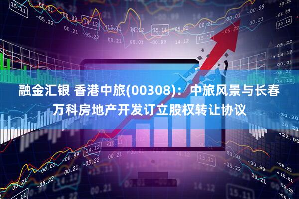 融金汇银 香港中旅(00308)：中旅风景与长春万科房地产开发订立股权转让协议