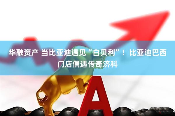 华融资产 当比亚迪遇见“白贝利”！比亚迪巴西门店偶遇传奇济科