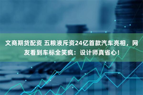文商期货配资 五粮液斥资24亿首款汽车亮相，网友看到车标全笑疯：设计师真省心！