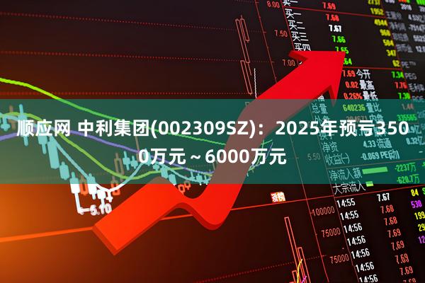 顺应网 中利集团(002309SZ)：2025年预亏3500万元～6000万元