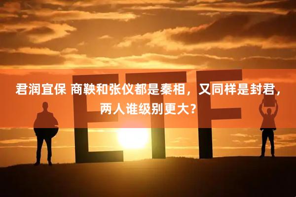 君润宜保 商鞅和张仪都是秦相，又同样是封君，两人谁级别更大？