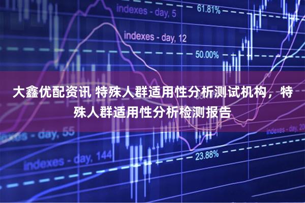 大鑫优配资讯 特殊人群适用性分析测试机构，特殊人群适用性分析检测报告