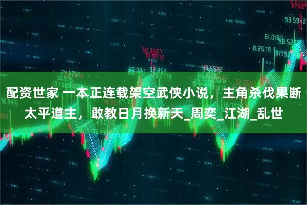 配资世家 一本正连载架空武侠小说，主角杀伐果断太平道主，敢教日月换新天_周奕_江湖_乱世